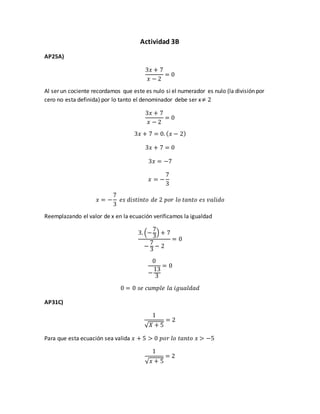 Actividad 3B
AP25A)
3𝑥 + 7
𝑥 − 2
= 0
Al ser un cociente recordamos que este es nulo si el numerador es nulo (la división por
cero no esta definida) por lo tanto el denominador debe ser x≠ 2
3𝑥 + 7
𝑥 − 2
= 0
3𝑥 + 7 = 0. ( 𝑥 − 2)
3𝑥 + 7 = 0
3𝑥 = −7
𝑥 = −
7
3
𝑥 = −
7
3
𝑒𝑠 𝑑𝑖𝑠𝑡𝑖𝑛𝑡𝑜 𝑑𝑒 2 𝑝𝑜𝑟 𝑙𝑜 𝑡𝑎𝑛𝑡𝑜 𝑒𝑠 𝑣𝑎𝑙𝑖𝑑𝑜
Reemplazando el valor de x en la ecuación verificamos la igualdad
3. (−
7
3
) + 7
−
7
3
− 2
= 0
0
−
13
3
= 0
0 = 0 𝑠𝑒 𝑐𝑢𝑚𝑝𝑙𝑒 𝑙𝑎 𝑖𝑔𝑢𝑎𝑙𝑑𝑎𝑑
AP31C)
1
√ 𝑋 + 5
= 2
Para que esta ecuación sea valida 𝑥 + 5 > 0 𝑝𝑜𝑟 𝑙𝑜 𝑡𝑎𝑛𝑡𝑜 𝑥 > −5
1
√ 𝑥 + 5
= 2
 