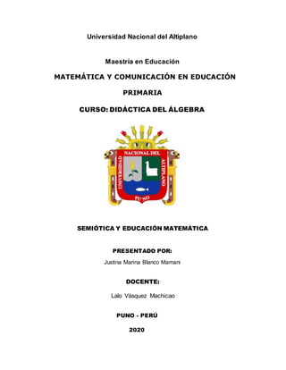 Universidad Nacional del Altiplano
Maestría en Educación
MATEMÁTICA Y COMUNICACIÓN EN EDUCACIÓN
PRIMARIA
CURSO: DIDÁCTICA DEL ÁLGEBRA
SEMIÓTICA Y EDUCACIÓN MATEMÁTICA
PRESENTADO POR:
Justina Marina Blanco Mamani
DOCENTE:
Lalo Vásquez Machicao
PUNO - PERÚ
2020
 