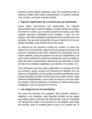 poseían cuando habían ingresado, pues van conociendo más su
entorno y saben cómo deben comportarse y, si quieren portarse
mal, cuando y con quien pueden hacerlo.

 Algunos significados de la escuela para los estudiantes

Como había mencionado con anterioridad, los maestro
acostumbran dejar muchos trabajos, e incluso tareas por equipo,
sin tomar en cuenta, que no está al alcance de todos, pues ellos
realizan diversas actividades como trabajar o salir con los
amigos, esto último despeja al estudiante de sus problemas en la
escuela y hay que ser conscientes de que el alumno no lo es por
tiempo completo, pues también tiene vida social.

La mayoría de los alumnos cumple por cumplir, no tanto por
adquirir los conocimientos, algunos tal vez porque no tuvieron los
recursos necesarios para llevar elaborar las actividades que le
fueron pedidas y opta por guiarse en la de sus compañeros y de
esta manera obtener el número de calificación que lo acredita no
tanto de medir el aprendizaje, además de que aprenden a medir
el valor de los trabajos asignados y así decidir si lo cumple o no.

Una motivación para que sigan asistiendo a la escuela es la de
sus amigos y pares, aunque con frecuencia la relación con sus
pares es complicada, ya que pueden suscitarse problemas como
el que ejemplifica el texto, donde indica que suelen ocurrir cosas
bastante desagradables y que lo peor de todo es que entre ellos
se usurpan y que los asesores no siempre se enteran para poder
castigarlos y que no incurran en lo mismo.

 Las exigencias de los estudiantes

Así como los alumnos son exigidos, ellos también tienden a
exigirles a sus maestros, esto depende también de las reglas
que suelen poner a principio del ciclo escolar, pues sí el docente
por ejemplo les exige a sus alumnos, la puntualidad, este debe
ser puntual, pues no puedes pedir lo que tu no puedes dar. A
 