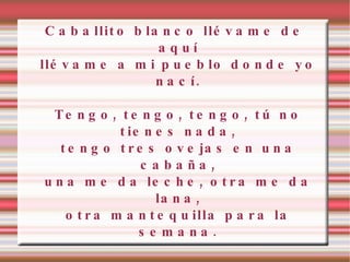 Caballito blanco llévame de aquí llévame a mi pueblo donde yo nací. Tengo, tengo, tengo, tú no tienes nada, tengo tres ovejas en una cabaña, una me da leche, otra me da lana, otra mantequilla para la semana. 