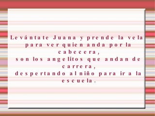 Levántate Juana y prende la vela para ver quien anda por la cabecera, son los angelitos que andan de carrera, despertando al niño para ir a la escuela. 