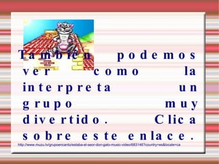 También podemos ver como la interpreta un grupo muy divertido. Clica sobre este enlace. http://www.muzu.tv/grupoencanto/estaba-el-seor-don-gato-music-video/683146?country=es&locale=ca 