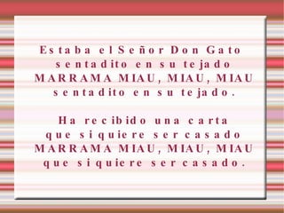 Estaba el Señor Don Gato sentadito en su tejado MARRAMA MIAU, MIAU, MIAU sentadito en su tejado. Ha recibido una carta que si quiere ser casado MARRAMA MIAU, MIAU, MIAU que si quiere ser casado. 