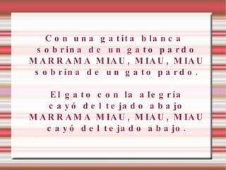 Con una gatita blanca sobrina de un gato pardo MARRAMA MIAU, MIAU, MIAU sobrina de un gato pardo. El gato con la alegría cayó del tejado abajo MARRAMA MIAU, MIAU, MIAU cayó del tejado abajo. 