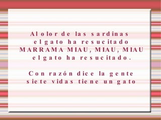Al olor de las sardinas el gato ha resucitado MARRAMA MIAU, MIAU, MIAU el gato ha resucitado. Con razón dice la gente siete vidas tiene un gato 