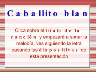 Caballito blanco Clica sobre el  título de la canción  y empezará a sonar la melodía, ves siguiendo la letra pasando las  diapositivas  de esta presentación 
