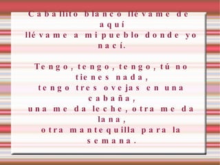 Caballito blanco llévame de aquí llévame a mi pueblo donde yo nací. Tengo, tengo, tengo, tú no tienes nada, tengo tres ovejas en una cabaña, una me da leche, otra me da lana, otra mantequilla para la semana . 