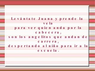 Levántate Juana y prende la vela para ver quien anda por la cabecera, son los angelitos que andan de carrera, despertando al niño para ir a la escuela. 