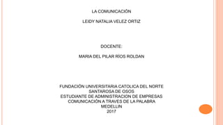 LA COMUNICACIÓN
LEIDY NATALIA VELEZ ORTIZ
DOCENTE:
MARIA DEL PILAR RÍOS ROLDAN
FUNDACIÓN UNIVERSITARIA CATOLICA DEL NORTE
SANTAROSA DE OSOS
ESTUDIANTE DE ADMINISTRACION DE EMPRESAS
COMUNICACIÓN A TRAVES DE LA PALABRA
MEDELLIN
2017
 