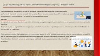 ¿En qué circunstancias puede una empresa, obtener financiamiento para su empresa y a dónde debe acudir?
Las empresas pueden elegir entre una variedad de opciones de financiamiento que les permitan crecer y desarrollarse.
Las fuentes de financiación son varias formas de obtener capital. Conocer las opciones disponibles y determinar las mejores opciones para cumplir con
los presupuestos y equilibrar las arcas y los balances es esencial para las empresas.
RAZONES
La expansión de su empresa: Cuando una empresa es demasiado pequeña y quiere expandirse para establecerse en su negocio, a menudo recurre a productos
financieros.
Compra de insumos: La adquisición de nuevos equipos para aumentar la productividad o mejorar los procesos naturalmente requiere financiación. Este tipo de
inversión suele ser a largo plazo.
No tenía suficiente liquidez: El principal problema de una empresa es que cuando no hay liquidez empiezan a surgir problemas financieros, porque es muy difícil
salir de este círculo vicioso sin un pequeño impacto económico para obtener beneficios. para financiar los gastos de capital requeridos.
Historial crediticio: Si esta es la primera vez que la empresa está libre de deudas, ayudará a construir un buen historial de pago y facilitará la recaudación de dinero
en el futuro.
 