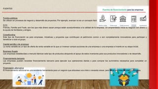 FUENTES
Fondos públicos
Se utilizan en procesos de negocio y desarrollo de proyectos; Por ejemplo, avanzar no es un concepto fácil.
F.F.F.
Friends, Familia and Fools, son los que más dinero sacan porque están acostumbrados a la calidad de la empresa. Un emprendedor inicia su negocio con dinero y
la ayuda de familiares y amigos.
Crowdfunding
Este tipo de financiación es para empresas, iniciativas y proyectos que contribuyen al patrimonio común o son completamente innovadores para participar y
beneficiar a todo el grupo.
Capital semilla o de arranque
La renta variable es un tipo de oferta de renta variable en la que un inversor compra acciones de una empresa o una empresa e invierte en su etapa inicial.
Business Àngels
Las empresas establecidas a menudo fabrican este tipo de productos atrayendo el apoyo de estos inversores para sus productos innovadores o de desarrollo.
Financiamiento bancario
Las empresas pueden necesitar financiamiento bancario para ejecutar sus operaciones diarias o para comprar los suministros necesarios para completar un
proyecto.
Financiación alternativa
El financiamiento adicional es una excelente herramienta para un negocio que atraviesa una crisis o necesita crecer, pero tiene una línea de crédito completa.
 