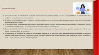 RECOMENDACIONES
1. Conocer la capacidad de endeudamiento actual de la empresa. Saber si la misma es limitada o no para ver las posibilidades de endeudamiento de la
compañía y de acceder a un nuevo financiamiento.
2. Si se determina la necesidad de requerir la deuda, es importante establecer con qué recursos se pagará la obligación y poder indicar de forma clara cuáles
serán las fuentes para el mismo.
3. Es importante conocer la necesidad real de recursos que se requieren, de forma que con la generación interna de la compañía se cubra en mayor parte las
necesidades de capital de trabajo y en menor proporción se acceda a crédito con fuentes externas.
4. Evaluar cómo está discriminada la deuda actual, revisar condiciones características de plazos, montos, tasas, garantías asociadas, con el fin de tener
claridad si se puede mejorar las condiciones.
5. Si evidencia que las condiciones de la deuda no son favorables, asesórese de un experto que evalúe el endeudamiento actual y genere una estructura
adecuada que le permita cumplir con su obligación y con ello, optimizar la operación de su empresa. Recuerde: Tener una deuda no es malo. Al contrario, le
ayuda a crecer su negocio si se hace de forma organizada.
 