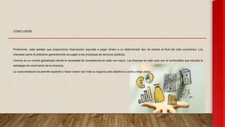 CONCLUSIÓN
Finalmente, cabe señalar que proporcionar financiación equivale a pagar dinero a un determinado tipo de interés al final del ciclo económico. Los
intereses sobre el préstamo generalmente se pagan a las empresas de servicios públicos.
Vivimos en un mundo globalizado donde la necesidad de competencia es cada vez mayor. Las finanzas en este caso son el combustible que impulsa la
estrategia de crecimiento de la empresa.
La subcontratación le permite expandir y hacer crecer aún más su negocio para objetivos a corto y largo plazo
 