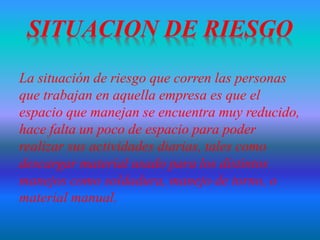 La situación de riesgo que corren las personas
que trabajan en aquella empresa es que el
espacio que manejan se encuentra muy reducido,
hace falta un poco de espacio para poder
realizar sus actividades diarias, tales como
descargar material usado para los distintos
manejos como soldadura, manejo de torno, o
material manual.
 