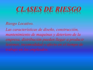 Riesgo Locativo.
Las características de diseño, construcción,
mantenimiento de maquinas y deterioro de la
empresa, distribución pueden llegar a producir
lesiones, incomodidad o afecto en el tiempo de
trabajo en los empleados.
 