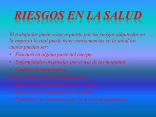 El trabajador puede estar expuesto por los riesgos adquiridos en
la empresa lo cual puede traer consecuencias en la salud las
cuales pueden ser:
• Fractura en alguna parte del cuerpo
• Enfermedades originadas por el uso de las maquinas
• Cambios de temperatura
Otros riesgos en la salud pueden ser:
• Infecciones generalmente en las manos
• Bacterias en el momento de cortarse
• Problemas de respiración por el no uso del tapabocas.
 
