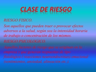 RIESGO FISICO.
Son aquellos que pueden traer o provocar efectos
adversos a la salud, según sea la intensidad horaria
de trabajo o concentración de los mismos.
RIESGO PSICOLOGICO.
Aquellos factores de riesgo que se originan en la
empresa y que generan respuestas de tipo
fisiológico ( reacciones neuroendocrinas) emocional
(sentimientos, ansiedad, alineación etc.).
 