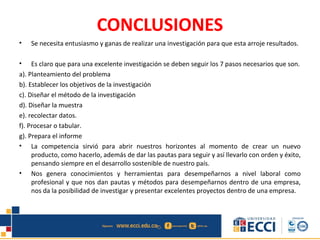 CONCLUSIONES
• Se necesita entusiasmo y ganas de realizar una investigación para que esta arroje resultados.
• Es claro que para una excelente investigación se deben seguir los 7 pasos necesarios que son.
a). Planteamiento del problema
b). Establecer los objetivos de la investigación
c). Diseñar el método de la investigación
d). Diseñar la muestra
e). recolectar datos.
f). Procesar o tabular.
g). Prepara el informe
• La competencia sirvió para abrir nuestros horizontes al momento de crear un nuevo
producto, como hacerlo, además de dar las pautas para seguir y así llevarlo con orden y éxito,
pensando siempre en el desarrollo sostenible de nuestro país.
• Nos genera conocimientos y herramientas para desempeñarnos a nivel laboral como
profesional y que nos dan pautas y métodos para desempeñarnos dentro de una empresa,
nos da la posibilidad de investigar y presentar excelentes proyectos dentro de una empresa.
 