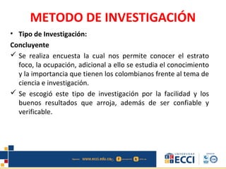 METODO DE INVESTIGACIÓN
• Tipo de Investigación:
Concluyente
 Se realiza encuesta la cual nos permite conocer el estrato
foco, la ocupación, adicional a ello se estudia el conocimiento
y la importancia que tienen los colombianos frente al tema de
ciencia e investigación.
 Se escogió este tipo de investigación por la facilidad y los
buenos resultados que arroja, además de ser confiable y
verificable.
 