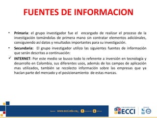 FUENTES DE INFORMACION
• Primaria: el grupo investigador fue el encargado de realizar el proceso de la
investigación tomándolas de primera mano sin contratar elementos adiciónales,
consiguiendo así datos y resultados importantes para su investigación.
• Secundaria: El grupo investigador utilizo las siguientes fuentes de información
que serán descritas a continuación:
 INTERNET: Por este medio se busco todo lo referente a inversión en tecnología y
desarrollo en Colombia, sus diferentes usos, además de los campos de aplicación
mas utilizados, también se recolecto información sobre las empresas que ya
hacían parte del mercado y el posicionamiento de estas marcas.
 