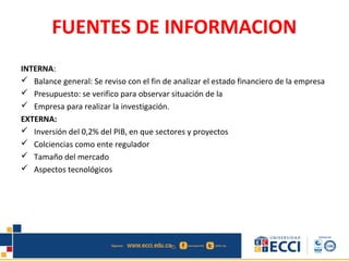 FUENTES DE INFORMACION
INTERNA:
 Balance general: Se reviso con el fin de analizar el estado financiero de la empresa
 Presupuesto: se verifico para observar situación de la
 Empresa para realizar la investigación.
EXTERNA:
 Inversión del 0,2% del PIB, en que sectores y proyectos
 Colciencias como ente regulador
 Tamaño del mercado
 Aspectos tecnológicos
 
