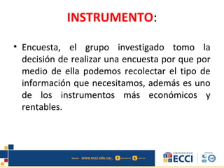 INSTRUMENTO:
• Encuesta, el grupo investigado tomo la
decisión de realizar una encuesta por que por
medio de ella podemos recolectar el tipo de
información que necesitamos, además es uno
de los instrumentos más económicos y
rentables.
 