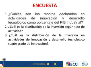 ENCUESTA
1.¿Cuáles son los montos declarados en
actividades de innovación y desarrollo
tecnológico como porcentaje del PIB Industrial?
2. ¿Cuál es la distribución de la inversión según tipo de
actividad?
3. ¿Cuál es la distribución de la inversión en
actividades de innovación y desarrollo tecnológico
según grado de innovación?.
 
