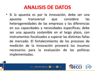 ANALISIS DE DATOS
• Si la apuesta es por la innovación, debe ser una
apuesta transversal que considere las
heterogeneidades de las empresas y las diferencias
en sus capacidades y necesidades específicas; debe
ser una apuesta sostenible en el largo plazo, con
instrumentos focalizados a superar las distintas fallas
de mercado. El fortalecimiento de los procesos de
medición de la innovación proveerá los insumos
necesarios para la evaluación de las políticas
implementadas.
 