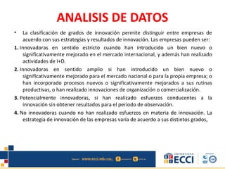 ANALISIS DE DATOS
• La clasificación de grados de innovación permite distinguir entre empresas de
acuerdo con sus estrategias y resultados de innovación. Las empresas pueden ser:
1. Innovadoras en sentido estricto cuando han introducido un bien nuevo o
significativamente mejorado en el mercado internacional, y además han realizado
actividades de I+D.
2. Innovadoras en sentido amplio si han introducido un bien nuevo o
significativamente mejorado para el mercado nacional o para la propia empresa; o
han incorporado procesos nuevos o significativamente mejorados a sus rutinas
productivas, o han realizado innovaciones de organización o comercialización.
3. Potencialmente innovadoras, si han realizado esfuerzos conducentes a la
innovación sin obtener resultados para el periodo de observación.
4. No innovadoras cuando no han realizado esfuerzos en materia de innovación. La
estrategia de innovación de las empresas varía de acuerdo a sus distintos grados,
 