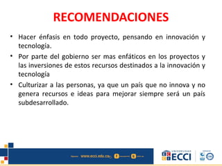 RECOMENDACIONES
• Hacer énfasis en todo proyecto, pensando en innovación y
tecnología.
• Por parte del gobierno ser mas enfáticos en los proyectos y
las inversiones de estos recursos destinados a la innovación y
tecnología
• Culturizar a las personas, ya que un país que no innova y no
genera recursos e ideas para mejorar siempre será un país
subdesarrollado.
 