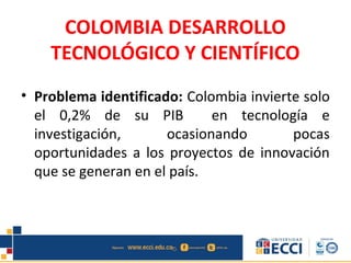 COLOMBIA DESARROLLO
TECNOLÓGICO Y CIENTÍFICO
• Problema identificado: Colombia invierte solo
el 0,2% de su PIB en tecnología e
investigación, ocasionando pocas
oportunidades a los proyectos de innovación
que se generan en el país.
 