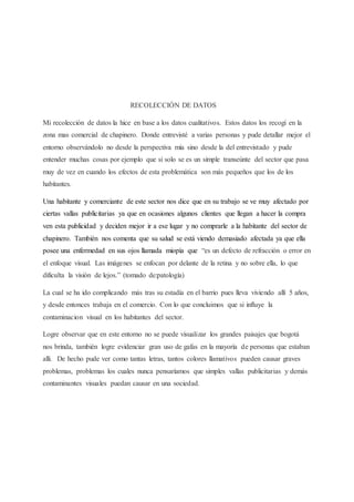 RECOLECCIÓN DE DATOS
Mi recolección de datos la hice en base a los datos cualitativos. Estos datos los recogí en la
zona mas comercial de chapinero. Donde entrevisté a varias personas y pude detallar mejor el
entorno observándolo no desde la perspectiva mía sino desde la del entrevistado y pude
entender muchas cosas por ejemplo que si solo se es un simple transeúnte del sector que pasa
muy de vez en cuando los efectos de esta problemática son más pequeños que los de los
habitantes.
Una habitante y comerciante de este sector nos dice que en su trabajo se ve muy afectado por
ciertas vallas publicitarias ya que en ocasiones algunos clientes que llegan a hacer la compra
ven esta publicidad y deciden mejor ir a ese lugar y no comprarle a la habitante del sector de
chapinero. También nos comenta que su salud se está viendo demasiado afectada ya que ella
posee una enfermedad en sus ojos llamada miopía que “es un defecto de refracción o error en
el enfoque visual. Las imágenes se enfocan por delante de la retina y no sobre ella, lo que
dificulta la visión de lejos.” (tomado de:patología)
La cual se ha ido complicando más tras su estadía en el barrio pues lleva viviendo allí 5 años,
y desde entonces trabaja en el comercio. Con lo que concluimos que si influye la
contaminacion visual en los habitantes del sector.
Logre observar que en este entorno no se puede visualizar los grandes paisajes que bogotá
nos brinda, también logre evidenciar gran uso de gafas en la mayoría de personas que estaban
alli. De hecho pude ver como tantas letras, tantos colores llamativos pueden causar graves
problemas, problemas los cuales nunca pensaríamos que simples vallas publicitarias y demás
contaminantes visuales puedan causar en una sociedad.
 