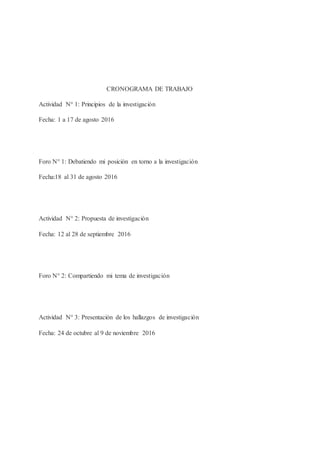 CRONOGRAMA DE TRABAJO
Actividad N° 1: Principios de la investigación
Fecha: 1 a 17 de agosto 2016
Foro N° 1: Debatiendo mi posición en torno a la investigación
Fecha:18 al 31 de agosto 2016
Actividad N° 2: Propuesta de investigación
Fecha: 12 al 28 de septiembre 2016
Foro N° 2: Compartiendo mi tema de investigación
Actividad N° 3: Presentación de los hallazgos de investigación
Fecha: 24 de octubre al 9 de noviembre 2016
 