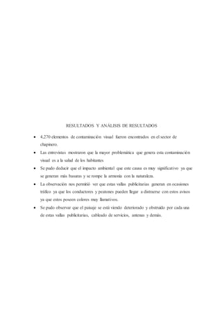RESULTADOS Y ANÁLISIS DE RESULTADOS
 4,270 elementos de contaminación visual fueron encontrados en el sector de
chapinero.
 Las entrevistas mostraron que la mayor problemática que genera esta contaminación
visual es a la salud de los habitantes
 Se pudo deducir que el impacto ambiental que este causa es muy significativo ya que
se generan más basuras y se rompe la armonía con la naturaleza.
 La observación nos permitió ver que estas vallas publicitarias generan en ocasiones
tráfico ya que los conductores y peatones pueden llegar a distraerse con estos avisos
ya que estos poseen colores muy llamativos.
 Se pudo observar que el paisaje se está viendo deteriorado y obstruido por cada una
de estas vallas publicitarias, cableado de servicios, antenas y demás.
 