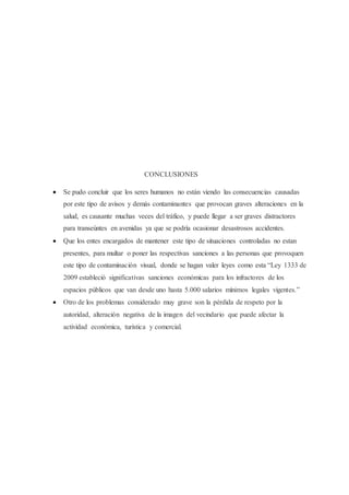 CONCLUSIONES
 Se pudo concluir que los seres humanos no están viendo las consecuencias causadas
por este tipo de avisos y demás contaminantes que provocan graves alteraciones en la
salud, es causante muchas veces del tráfico, y puede llegar a ser graves distractores
para transeúntes en avenidas ya que se podría ocasionar desastrosos accidentes.
 Que los entes encargados de mantener este tipo de situaciones controladas no estan
presentes, para multar o poner las respectivas sanciones a las personas que provoquen
este tipo de contaminación visual, donde se hagan valer leyes como esta “Ley 1333 de
2009 estableció significativas sanciones económicas para los infractores de los
espacios públicos que van desde uno hasta 5.000 salarios mínimos legales vigentes.”
 Otro de los problemas considerado muy grave son la pérdida de respeto por la
autoridad, alteración negativa de la imagen del vecindario que puede afectar la
actividad económica, turística y comercial.
 