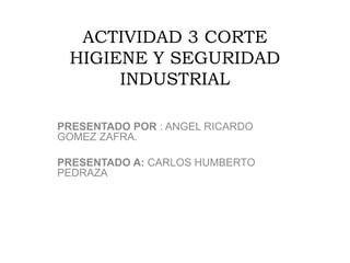 ACTIVIDAD 3 CORTE
HIGIENE Y SEGURIDAD
INDUSTRIAL
PRESENTADO POR : ANGEL RICARDO
GOMEZ ZAFRA.
PRESENTADO A: CARLOS HUMBERTO
PEDRAZA
 