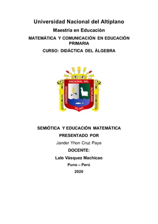 Universidad Nacional del Altiplano
Maestría en Educación
MATEMÁTICA Y COMUNICACIÓN EN EDUCACIÓN
PRIMARIA
CURSO: DIDÁCTICA DEL ÁLGEBRA
SEMIÓTICA Y EDUCACIÓN MATEMÁTICA
PRESENTADO POR
Jander Yhon Cruz Paye
DOCENTE:
Lalo Vásquez Machicao
Puno – Perú
2020
 