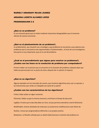 MARIELY AMAIRANY ROJAS JUAREZ
ARIANNA LIZEETH ALVAREZ LOPEZ
PROGRAMACION 2 A
¿Qué es un problema?
Es una situación grave que se realiza mediante imprevistos desagradables que al momento
afectan de manera emocional.
¿Qué es el planteamiento de un problema?,
es problematizar, que situación vas a investigar y que problemas le encuentras y que ademas esos
problemas que tu encuentres este argumentados y fundamentados...el inicio de una investigacion,
esta parte es muy importante, pues es la raiz del problema
¿Cuál es el procedimiento que sigues para resolver un problemas?,
¿Cuáles son las fases en la resolución de problema por computadora?
Primero hablar con la persona que se encuentra en la situación del problema, después dejar que
hable esa persona para ver su punto de vista y después dar tu opinión al respecto.
¿Qué es un algoritmo?
Algunos ejemplos son los manuales de usuario, que muestran algoritmos para usar un aparato, o
las instrucciones que recibe un trabajador por parte de su patrón
¿Cuáles son las características de los algoritmos?
Finitos: Debe acabar en algún momento.
Eficientes: Deben ocupar la mínima memoria y minimizar el tiempo de ejecución.
Legibles: El texto que lo describe debe ser claro, tal que permita entenderlo y leerlo fácilmente.
Modificables: Estarán diseñados de modo que sus posteriores modificaciones sean fáciles de
Realizar, incluso por programadores diferentes a sus propios autores.
Modulares: La filosofía utilizada para su diseño debe favorecer la división del problema en
 