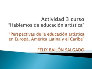 “Perspectivas de la educación artística 
en Europa, América Latina y el Caribe” 
FÉLIX BAILÓN SALGADO 
 