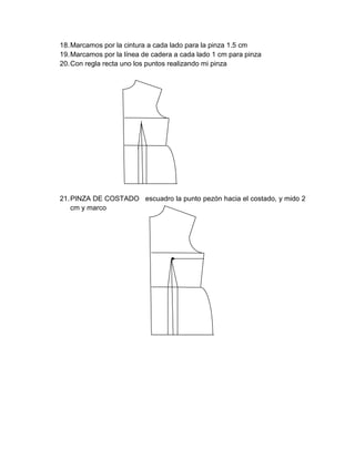 18. Marcamos por la cintura a cada lado para la pinza 1.5 cm 
19. Marcamos por la línea de cadera a cada lado 1 cm para pinza 
20. Con regla recta uno los puntos realizando mi pinza 
21. PINZA DE COSTADO escuadro la punto pezón hacia el costado, y mido 2 cm y marco 
 