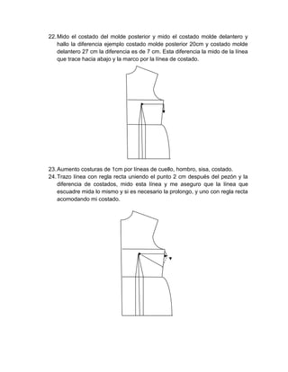 22. Mido el costado del molde posterior y mido el costado molde delantero y hallo la diferencia ejemplo costado molde posterior 20cm y costado molde delantero 27 cm la diferencia es de 7 cm. Esta diferencia la mido de la línea que trace hacia abajo y la marco por la línea de costado. 
23. Aumento costuras de 1cm por líneas de cuello, hombro, sisa, costado. 
24. Trazo línea con regla recta uniendo el punto 2 cm después del pezón y la diferencia de costados, mido esta línea y me aseguro que la línea que escuadre mida lo mismo y si es necesario la prolongo, y uno con regla recta acomodando mi costado. 
 
