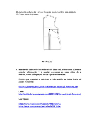 25. Aumento costuras de 1cm por líneas de cuello, hombro, sisa, costado. 
26. Coloco especificaciones. 
ACTIVIDAD 
1. Realizar su básico con las medidas de cada uno, teniendo en cuenta la anterior información y la puedan encontrar en otros sitios de a internet, como por ejemplo en los siguientes enlaces: 
Enlace que contiene la actividad e información de como hacer el patrón femenino: 
file:///C:/Users/Usuario/Downloads/manual_patronaje_femenino.pdf 
Libro: 
http://facilitadorfp.wordpress.com/2013/02/12/libro-patronaje-femenino/ 
Los videos: 
https://www.youtube.com/watch?v=fDZwbjlcr1g 
https://www.youtube.com/watch?v=8Y70F_jgIjw  