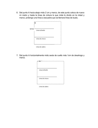 6. Del punto A hacia abajo mido 2 cm y marco, de este punto coloco de nuevo mi metro y hasta la línea de cintura lo que mida lo divido en la mitad y marco, prolongo una línea a escuadra que se llamara línea de busto. 
7. Del punto A horizontalmente mido sexta de cuello más 1cm de desahogo y marco. 
Línea de cadera 
Línea de cintura 
MITAD 
Línea de busto 
Línea de cadera 
Línea de cintura 
Línea de busto  