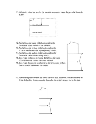 11. del punto mitad de ancho de espalda escuadro hasta llegar a la línea de busto. 
12. Por la línea de busto mido horizontalmente 
Cuarta de busto menos 1 cm y marco. 
13. Por la línea de cintura mido horizontalmente 
Cuarta de cintura más 3 para pinza y marco. 
14. Por la línea de cadera mido horizontalmente 
Cuarta de cadera más 1cm y marco. 
15. Con regla recta uno la marca de la línea de busto 
Con la línea de cintura de forma vertical. 
16. Con regla de cadera uno la marca de la línea de cintura 
Con la marca de la línea de cadera. 
17. Tomo la regla sisometro de forma vertical lado posterior y la ubico sobre mi línea de busto y línea escuadra de ancho de pinza trazo mi curva de sisa. 
Línea de cintura 
Línea de busto  