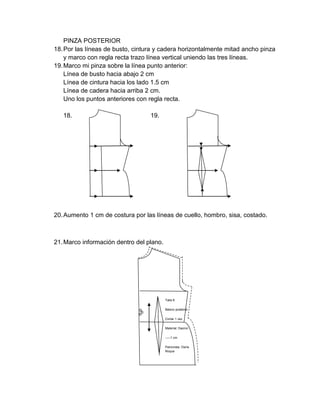 PINZA POSTERIOR 
18. Por las líneas de busto, cintura y cadera horizontalmente mitad ancho pinza y marco con regla recta trazo línea vertical uniendo las tres líneas. 
19. Marco mi pinza sobre la línea punto anterior: 
Línea de busto hacia abajo 2 cm 
Línea de cintura hacia los lado 1.5 cm 
Línea de cadera hacia arriba 2 cm. 
Uno los puntos anteriores con regla recta. 
18. 19. 
20. Aumento 1 cm de costura por las líneas de cuello, hombro, sisa, costado. 
21. Marco información dentro del plano. 
Talla 8 
Básico posterior 
Cortar 1 vez 
Material: Dacron 
-----1 cm 
Patronista: Osiris Roque  