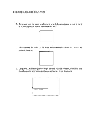 DESARROLLO BASICO DELANTERO 
1. Tomo una hoja de papel y seleccionó una de las esquinas a la cual le daré el punto de partido de mis medidas PUNTO A 
A 
2. Seleccionado el punto A se mide horizontalmente mitad de ancho de espalda y marco. 
3. Del punto A hacia abajo mido largo de talle espalda y marco, escuadro una línea horizontal sobre este punto que se llamara línea de cintura. 
Línea de cintura  