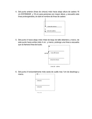 4. Del punto anterior (línea de cintura) mido hacia abajo altura de cadera 16 cm ESTÁNDAR y 18 cm para personas con mayor altura, y escuadro esta línea prolongándola y le daré el nombre de línea de cadera 
5. Del punto A hacia abajo mido mitad de largo de talle delantero y marco, de este punto hacia arriba mido 4 cm y marco, prolongo una línea a escuadra que se llamara línea de busto. 
6. Del punto A horizontalmente mido sexta de cuello mas 1cm de desahogo y marco. 
Linea de 
Línea de 
Linea de busto 
MITAD 
Linea de cadera 
Línea de cintura cintura 
Linea de busto busto 
Línea de cintura cintura 
Linea de cadera  