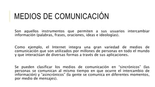 MEDIOS DE COMUNICACIÓN
Son aquellos instrumentos que permiten a sus usuarios intercambiar
información (palabras, frases, oraciones, ideas e ideologías).
Como ejemplo, el Internet integra una gran variedad de medios de
comunicación que son utilizados por millones de personas en todo el mundo
y que interactúan de diversas formas a través de sus aplicaciones.
Se pueden clasificar los medios de comunicación en “sincrónicos” (las
personas se comunican al mismo tiempo en que ocurre el intercambio de
información) y “asincrónicos” (la gente se comunica en diferentes momentos,
por medio de mensajes).
 