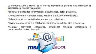 La comunicación a través de el correo electrónico permite una infinidad de
aplicaciones educativas, como:
*Solicitar o consultar información, documentos, datos prácticos,
*Compartir o intercambiar ideas, material didáctico, metodologías,
*Difundir noticias, actividades, concursos, boletines,
*Invitar a encuentros o a colaborar con iniciativas del centro (educativo),
*Realizar proyectos conjuntos, establecer vínculos personales y
profesionales, entre otras más.
 