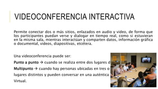 VIDEOCONFERENCIA INTERACTIVA
Permite conectar dos o más sitios, enlazados en audio y video, de forma que
los participantes puedan verse y dialogar en tiempo real, como si estuvieran
en la misma sala, mientras interactúan y comparten datos, información gráfica
o documental, videos, diapositivas, etcétera.
Una videoconferencia puede ser:
Punto a punto  cuando se realiza entre dos lugares distantes, o
Multipunto  cuando hay personas ubicadas en tres o más
lugares distintos y pueden conversar en una auténtica reunión
Virtual.
 